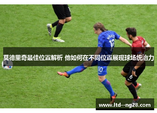 莫德里奇最佳位置解析 他如何在不同位置展现球场统治力