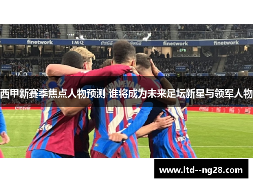 西甲新赛季焦点人物预测 谁将成为未来足坛新星与领军人物