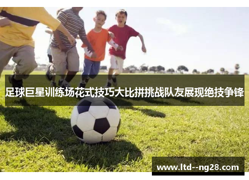 足球巨星训练场花式技巧大比拼挑战队友展现绝技争锋