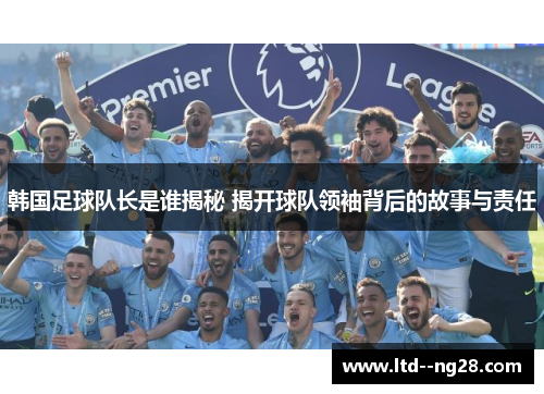韩国足球队长是谁揭秘 揭开球队领袖背后的故事与责任